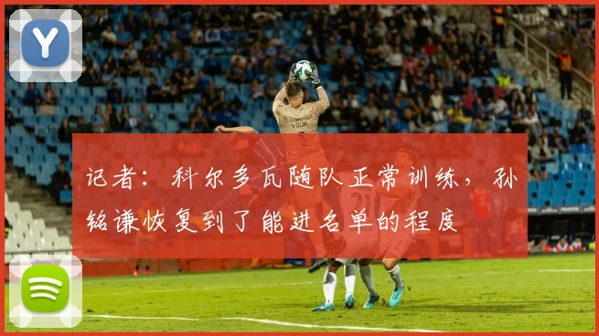 记者：科尔多瓦随队正常训练，孙铭谦恢复到了能进名单的程度