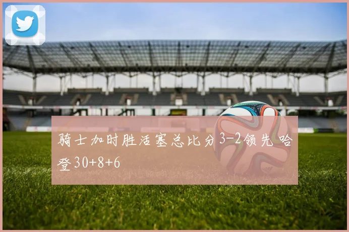 骑士加时胜活塞总比分3-2领先 哈登30+8+6